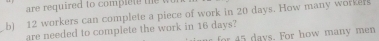 are required to comple t 
b) 12 workers can complete a piece of work in 20 days. How many workers 
are needed to complete the work in 16 days? days. For how many men