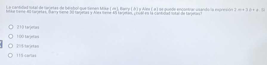 La cantidad total de tarjetas de béisbol que tienen Mike ( m), Barry ( b) y Alex ( a ) se puede encontrar usando la expresión 2m+3b+a.Si
Mike tiene 40 tarjetas, Barry tiene 30 tarjetas y Alex tiene 45 tarjetas, ¿cuál es la cantidad total de tarjetas?
210 tarjetas
100 tarjetas
215 tarjetas
115 cartas