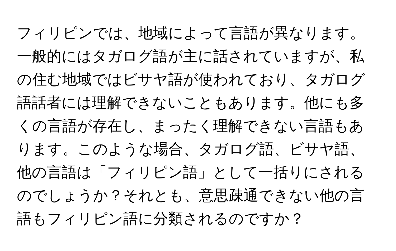 フィリピンでは、地域によって言語が異なります。一般的にはタガログ語が主に話されていますが、私の住む地域ではビサヤ語が使われており、タガログ語話者には理解できないこともあります。他にも多くの言語が存在し、まったく理解できない言語もあります。このような場合、タガログ語、ビサヤ語、他の言語は「フィリピン語」として一括りにされるのでしょうか？それとも、意思疎通できない他の言語もフィリピン語に分類されるのですか？