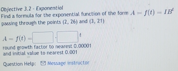 Objective 3.2 - Exponential 
Find a formula for the exponential function of the form A=f(t)=IB^t
passing through the points (2,26) and (3,21)
A=f(t)=□ .□ t
round growth factor to nearest 0,00001
and initial value to nearest 0.001
Question Help: Message instructor