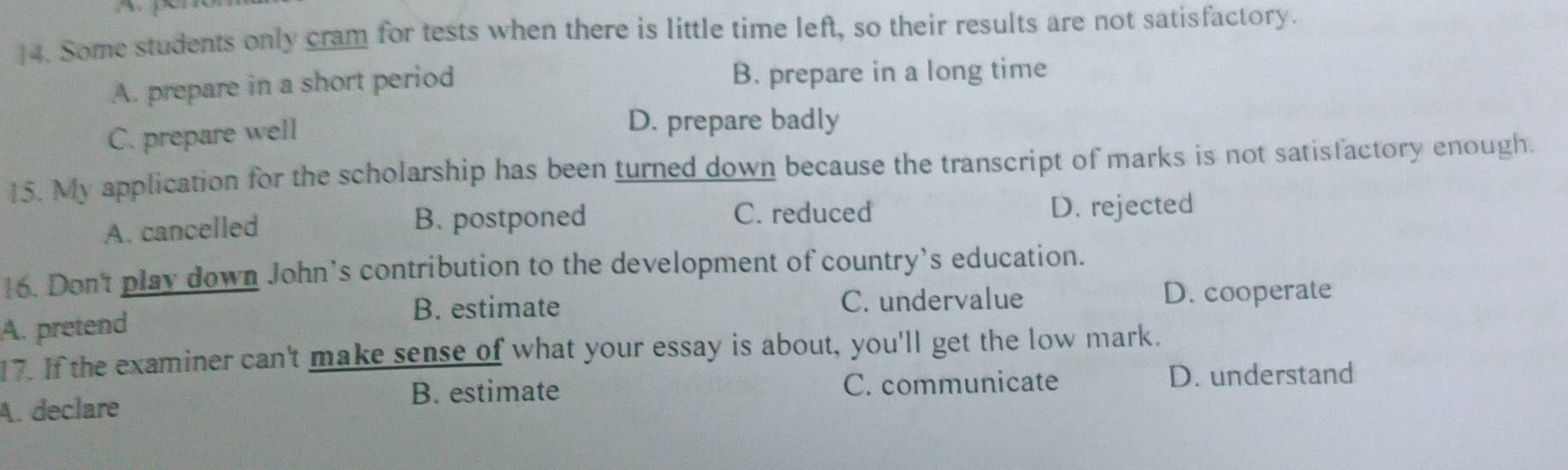 ]4. Some students only cram for tests when there is little time left, so their results are not satisfactory.
A. prepare in a short period B. prepare in a long time
C. prepare well
D. prepare badly
15. My application for the scholarship has been turned down because the transcript of marks is not satisfactory enough.
C. reduced
A. cancelled B. postponed D. rejected
16. Don't play down John’s contribution to the development of country’s education.
B. estimate C. undervalue D. cooperate
A. pretend
17. If the examiner can't make sense of what your essay is about, you'll get the low mark.
C. communicate
A. declare B. estimate D. understand