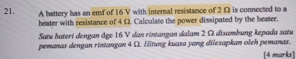 A battery has an emf of 16 V with internal resistance of 2 Ω is connected to a 
heater with resistance of 4 Ω. Calculate the power dissipated by the heater. 
Satu bateri dengan dge 16 V dan rintangan dalam 2 Ω disambung kepada satu 
pemanas dengan rintangan 4 Ω. Hitung kuasa yang dilesapkan oleh pemanas. 
[4 marks]