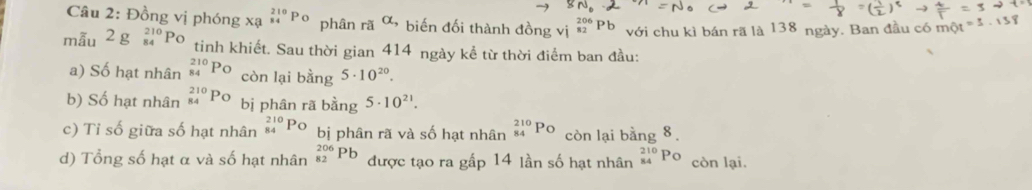 x: _(84)^(210)P phân rã alpha , 
Câu 2: Đồng vị phóng : * biến đối thành đồng vị P với chu kì bán rã là 138 ngày. Ban đầu có một 
mẫu 2 g º Po tinh khiết. Sau thời gian 414 ngày kể từ thời điểm ban đầu: 
a) Số hạt nhân _(84)^(210)P_O còn lại bằng 5· 10^(20). 
b) Số hạt nhân _(84)^(210)Po bị phân rã bằng 5· 10^(21). 
c) Tỉ số giữa số hạt nhân _(84)^(210)PO bị phân rã và số hạt nhân _(84)^(210)Po còn lại bằng 8
d) Tổng số hạt α và số hạt nhân _(82)^(206)Pb được tạo ra gấp 14 lần số hạt nhân _(84)^(210)Po còn lại.