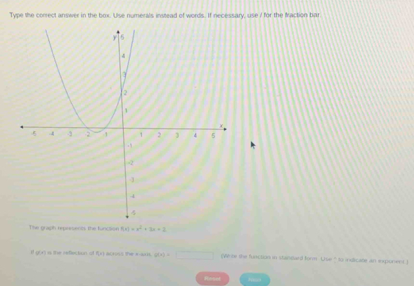 Type the correct answer in the box. Use numerals instead of words. If necessary, use / for the fraction bar 
The graph represents the function f(x)=x^2+3x+2
1 g(x) is the reflection of f(x) across the x-axis. g(x)=□ (Write the function in standard form Use ? to indicate an exponent) 
Reset