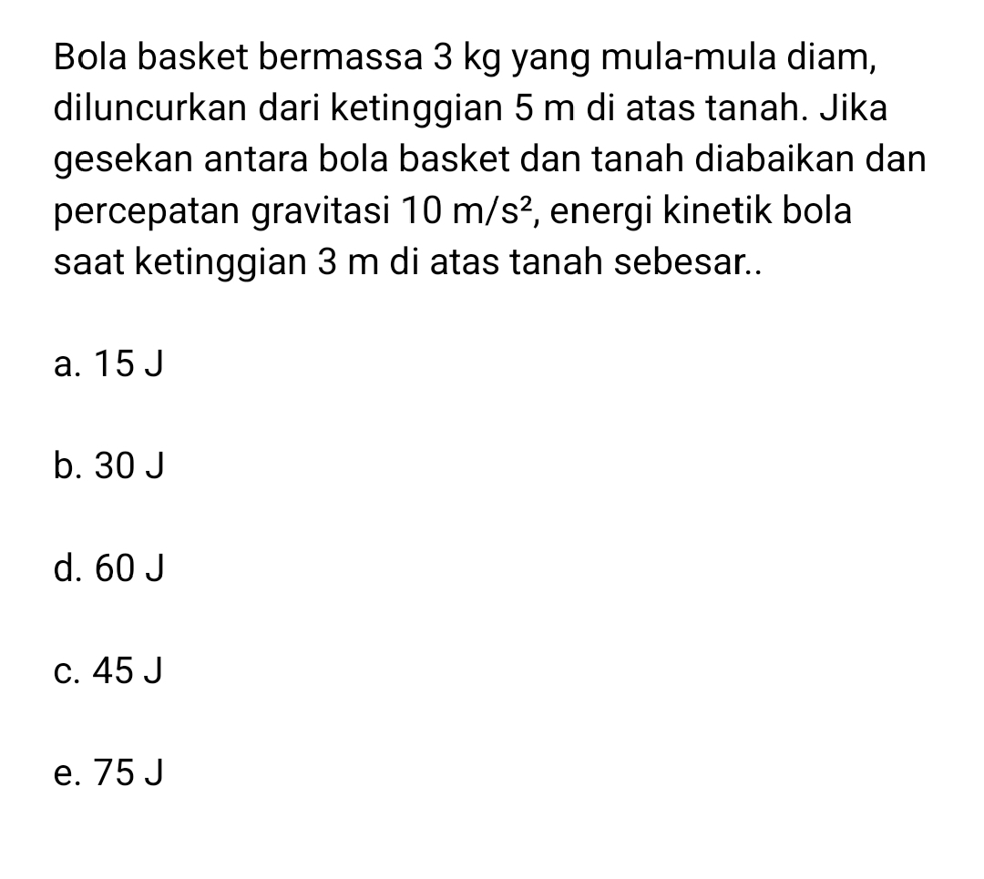 Bola basket bermassa 3 kg yang mula-mula diam,
diluncurkan dari ketinggian 5 m di atas tanah. Jika
gesekan antara bola basket dan tanah diabaikan dan
percepatan gravitasi 10m/s^2 , energi kinetik bola
saat ketinggian 3 m di atas tanah sebesar..
a. 15 J
b. 30 J
d. 60 J
c. 45 J
e. 75 J