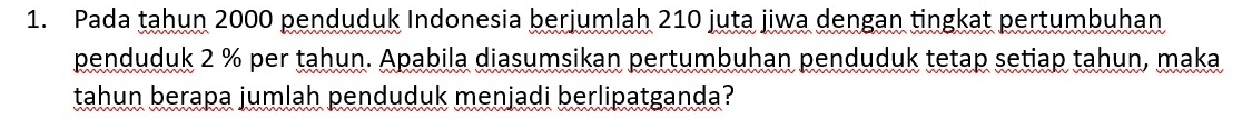 Pada tahun 2000 penduduk Indonesia berjumlah 210 juta jiwa dengan tingkat pertumbuhan 
penduduk 2 % per tahun. Apabila diasumsikan pertumbuhan penduduk tetap setiap tahun, maka 
tahun berapa jumlah penduduk menjadi berlipatganda?