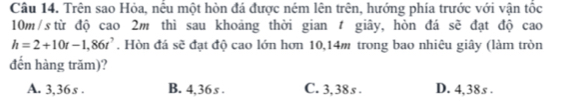 Trên sao Hỏa, nếu một hòn đá được ném lên trên, hướng phía trước với vận tốc
10m/s từ độ cao 2m thì sau khoảng thời gian giây, hòn đá sẽ đạt độ cao
h=2+10t-1,86t^7. Hòn đá sẽ đạt độ cao lớn hơn 10,14m trong bao nhiêu giây (làm tròn
đến hàng trăm)?
A. 3,36s. B. 4,36s. C. 3,38s. D. 4,38s.