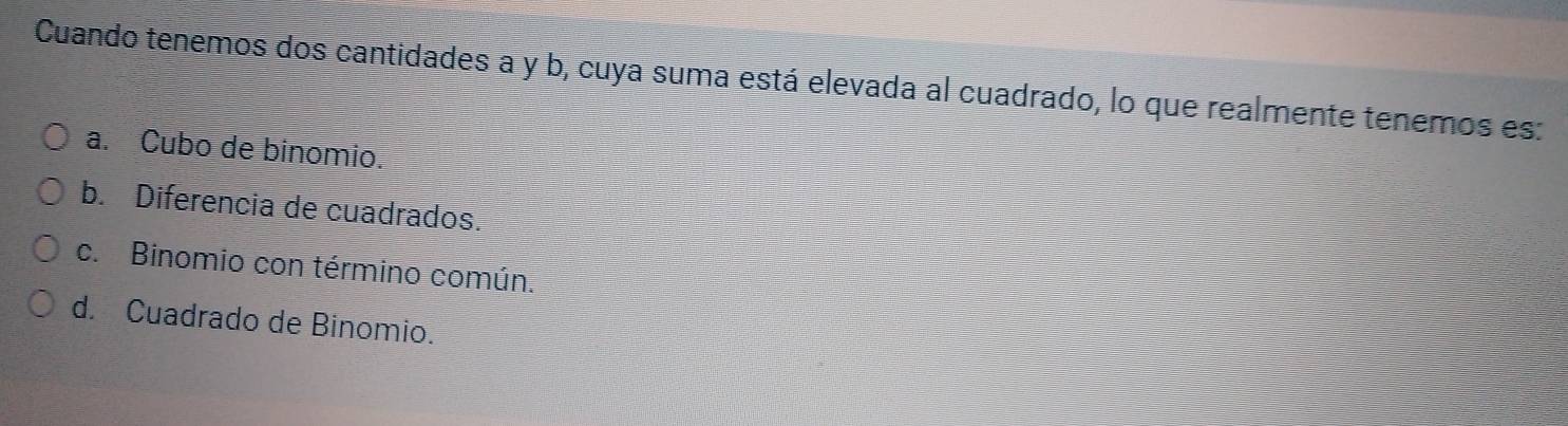 Cuando tenemos dos cantidades a y b, cuya suma está elevada al cuadrado, lo que realmente tenemos es:
a. Cubo de binomio.
b. Diferencia de cuadrados.
c. Binomio con término común.
d. Cuadrado de Binomio.