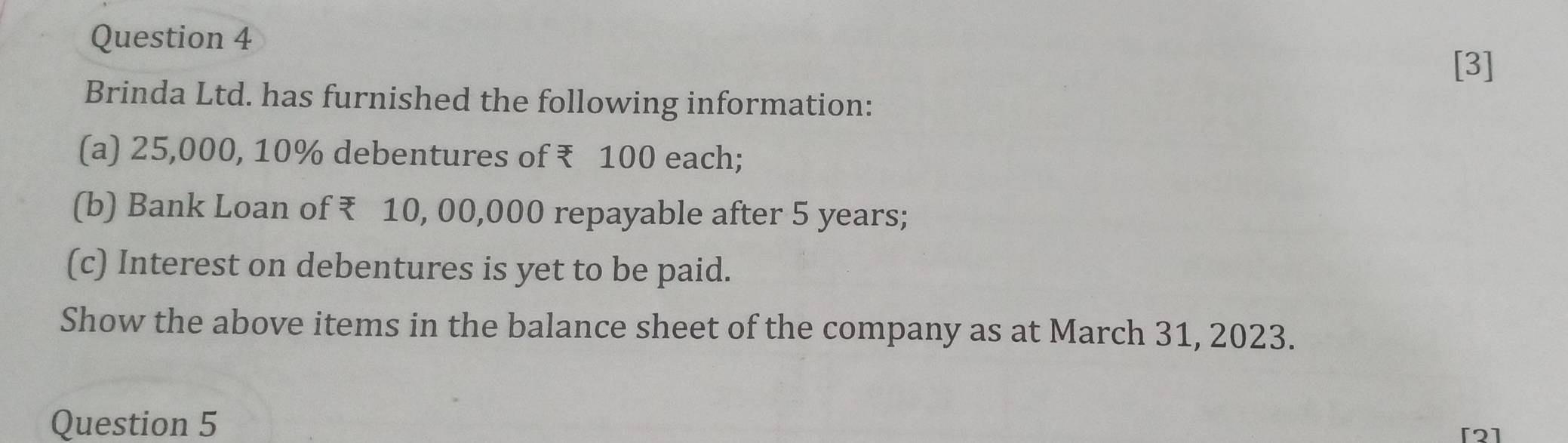 [3] 
Brinda Ltd. has furnished the following information: 
(a) 25,000, 10% debentures of ₹ 100 each; 
(b) Bank Loan of ₹ 10, 00,000 repayable after 5 years; 
(c) Interest on debentures is yet to be paid. 
Show the above items in the balance sheet of the company as at March 31, 2023. 
Question 5 
[2]