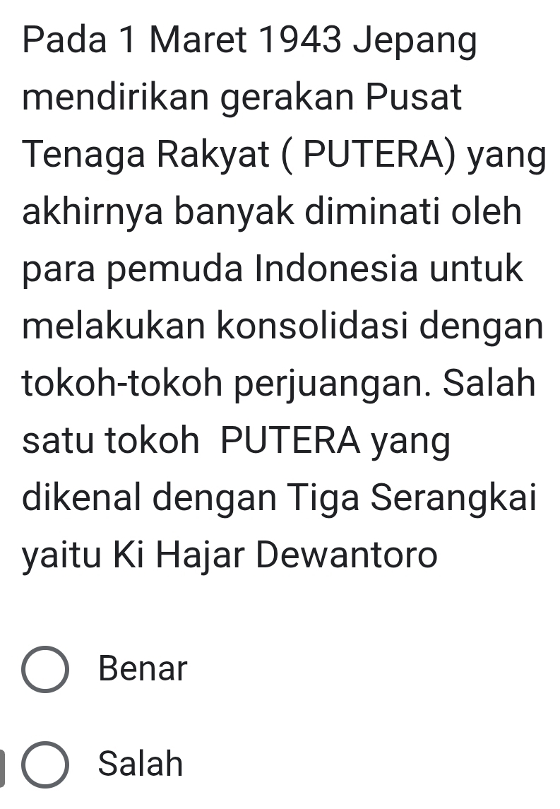 Pada 1 Maret 1943 Jepang
mendirikan gerakan Pusat
Tenaga Rakyat ( PUTERA) yang
akhirnya banyak diminati oleh
para pemuda Indonesia untuk
melakukan konsolidasi dengan
tokoh-tokoh perjuangan. Salah
satu tokoh PUTERA yang
dikenal dengan Tiga Serangkai
yaitu Ki Hajar Dewantoro
Benar
Salah