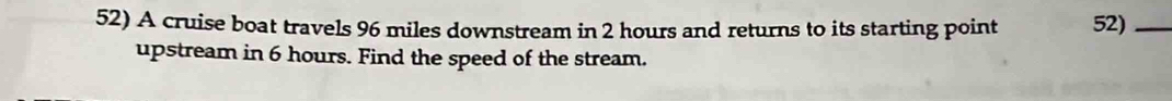 A cruise boat travels 96 miles downstream in 2 hours and returns to its starting point 52)_ 
upstream in 6 hours. Find the speed of the stream.