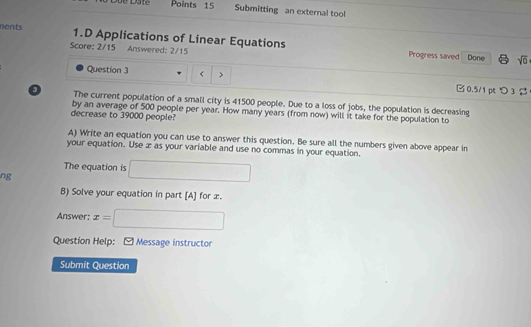 Submitting an external tool 
nents 1.D Applications of Linear Equations 
Score: 2/15 Answered: 2/15 Done sqrt(0) 
Progress saved 
Question 3 < > □0.5/1 pt つ 3 
3 The current population of a small city is 41500 people. Due to a loss of jobs, the population is decreasing 
by an average of 500 people per year. How many years (from now) will it take for the population to 
decrease to 39000 people? 
A) Write an equation you can use to answer this question. Be sure all the numbers given above appear in 
your equation. Use x as your variable and use no commas in your equation. 
The equation is □ 
ng 
B) Solve your equation in part [A] for x. 
Answer: x=□
Question Help: * Message instructor 
Submit Question