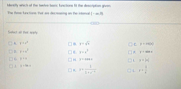 Identify which of the twelve basic functions fit the description given.
The three functions that are decreasing on the interval (-∈fty ,0). 
Select all that apply.
A. y=e^x B. y=sqrt(x) C. y=int(x)
D. y=x^2 y=x^3 F. y=sin x
E,
G. y=x y=cos x
H.
J . y=ln x 1. y=|x|
K. y= 1/1+e^(-x)  y= 1/x 
L.