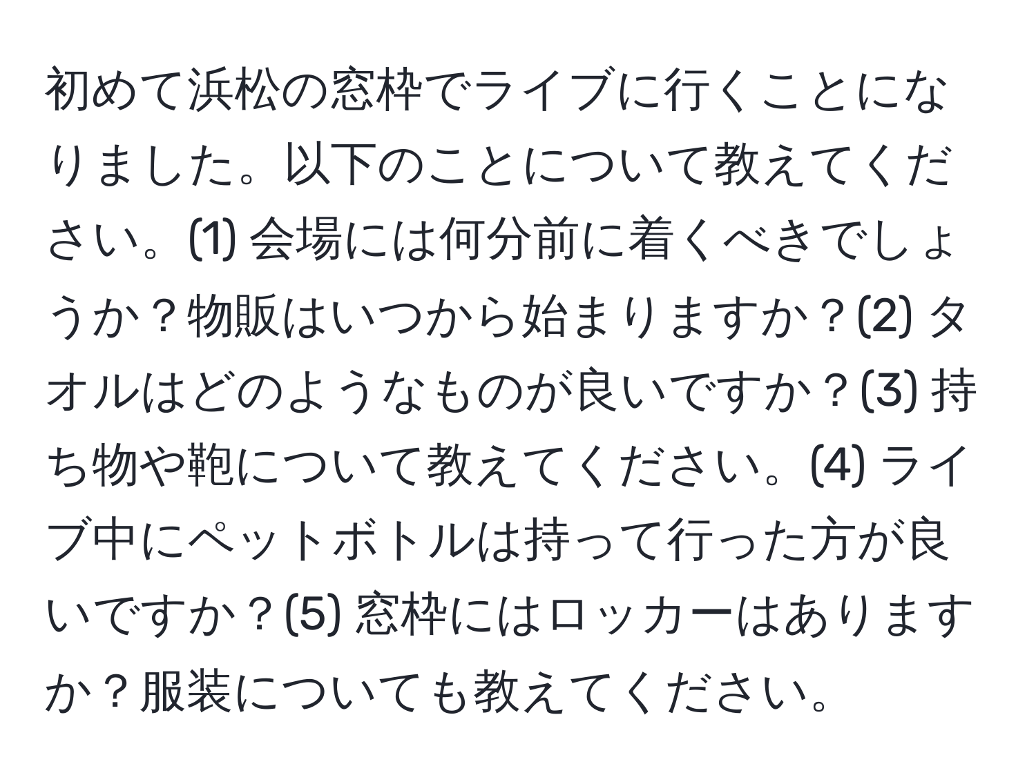 初めて浜松の窓枠でライブに行くことになりました。以下のことについて教えてください。(1) 会場には何分前に着くべきでしょうか？物販はいつから始まりますか？(2) タオルはどのようなものが良いですか？(3) 持ち物や鞄について教えてください。(4) ライブ中にペットボトルは持って行った方が良いですか？(5) 窓枠にはロッカーはありますか？服装についても教えてください。