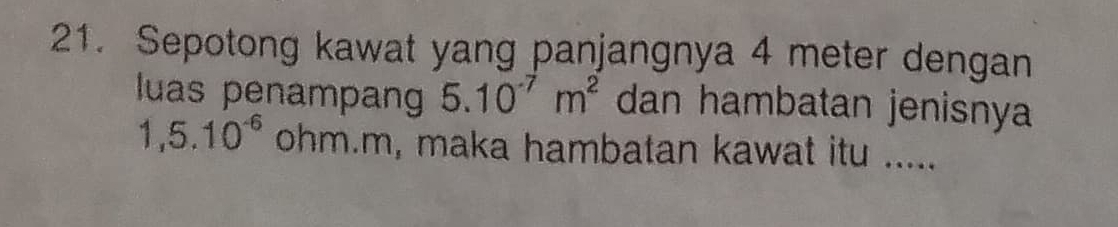 Sepotong kawat yang panjangnya 4 meter dengan 
luas penampan 5.10^(-7)m^2 dan hambatan jenisnya
1,5.10^(-6) ohm. m, maka hambatan kawat itu .....