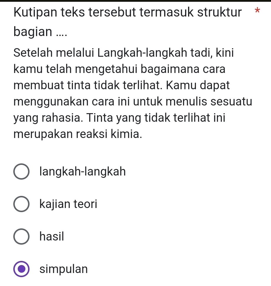 Kutipan teks tersebut termasuk struktur *
bagian ....
Setelah melalui Langkah-langkah tadi, kini
kamu telah mengetahui bagaimana cara
membuat tinta tidak terlihat. Kamu dapat
menggunakan cara ini untuk menulis sesuatu
yang rahasia. Tinta yang tidak terlihat ini
merupakan reaksi kimia.
langkah-langkah
kajian teori
hasil
simpulan