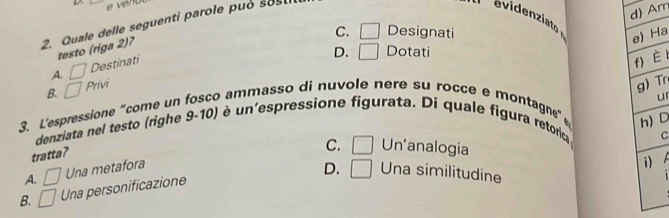 ver
d) Am
2. Quale delle seguenti parole può sos
evideniato
C. □ Designati
e) Ha
testo (riga 2)?
D. □ Dotati
A. □ Destinati
f)è l
B. □ Privi
g) Tr
ur
3. L'espressione “come un fosco ammasso di nuvole nere su rocce e montagne”
h)D
denziata nel testo (righe 9-10) è un'espressione figurata. Di quale figura retorica
C
tratta?
C. □ Un'analogia
A. □ Una metafora
i)
D. □ Una similitudine
B. □ Una personificazione