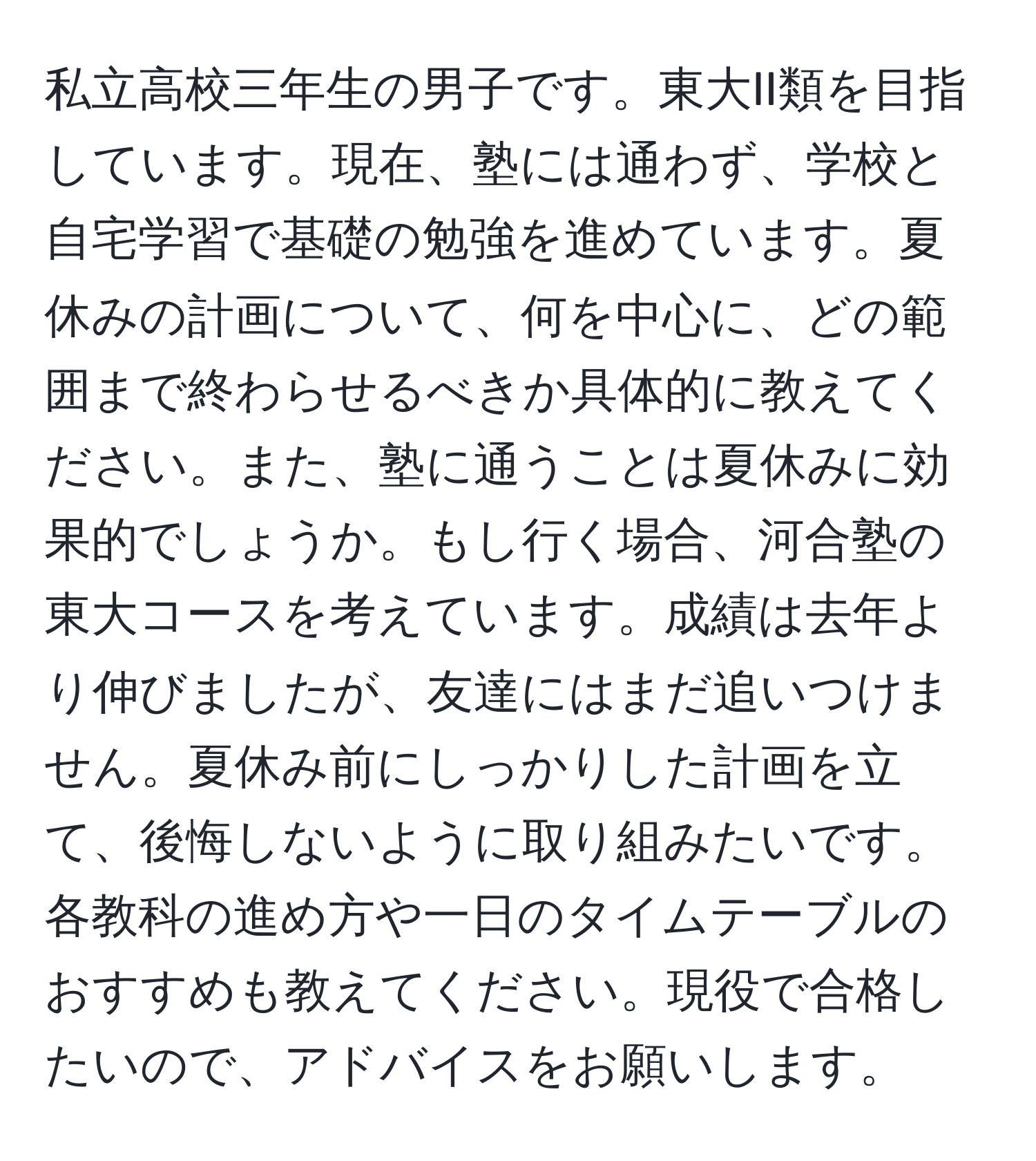 私立高校三年生の男子です。東大II類を目指しています。現在、塾には通わず、学校と自宅学習で基礎の勉強を進めています。夏休みの計画について、何を中心に、どの範囲まで終わらせるべきか具体的に教えてください。また、塾に通うことは夏休みに効果的でしょうか。もし行く場合、河合塾の東大コースを考えています。成績は去年より伸びましたが、友達にはまだ追いつけません。夏休み前にしっかりした計画を立て、後悔しないように取り組みたいです。各教科の進め方や一日のタイムテーブルのおすすめも教えてください。現役で合格したいので、アドバイスをお願いします。