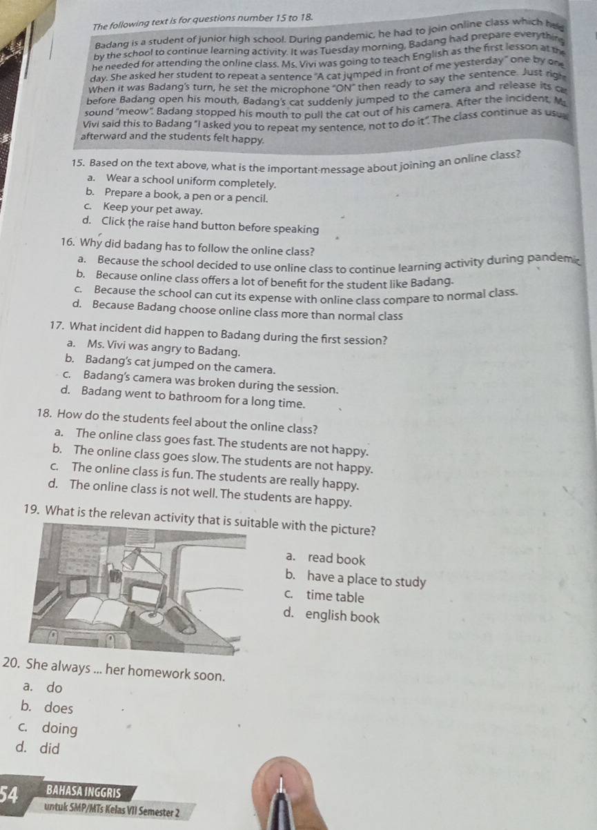 The following text is for questions number 15 to 18.
Badang is a student of Junior high school. During pandemic, he had to join online class which had
by the school to continue learning activity. It was Tuesday morning, Badang had prepare everything
he needed for attending the online class. Ms. Vivi was going to teach English as the first lesson at the
day. She asked her student to repeat a sentence "A cat jumped in front of me yesterday" one by one
When it was Badang's turn, he set the microphone "ON" then ready to say the sentence. Just righ
before Badang open his mouth, Badanq's cat suddenly jumped to the camera and release its ca
sound “meow”. Badang stopped his mouth to pull the cat out of his camera. After the incident. M
Vivi said this to Badang "I asked you to repeat my sentence, not to do it". The class continue as usu
afterward and the students felt happy.
15. Based on the text above, what is the important messaqe about joining an online class?
a. Wear a school uniform completely.
b. Prepare a book, a pen or a pencil.
c. Keep your pet away.
d. Click the raise hand button before speaking
16. Why did badang has to follow the online class?
a. Because the school decided to use online class to continue learning activity during pandem
b. Because online class offers a lot of beneft for the student like Badang.
c. Because the school can cut its expense with online class compare to normal class.
d. Because Badang choose online class more than normal class
17. What incident did happen to Badang during the first session?
a. Ms. Vivi was angry to Badang.
b. Badang’s cat jumped on the camera.
c. Badang's camera was broken during the session.
d. Badang went to bathroom for a long time.
18. How do the students feel about the online class?
a. The online class goes fast. The students are not happy.
b. The online class goes slow. The students are not happy.
c. The online class is fun. The students are really happy.
d. The online class is not well. The students are happy.
19. What is the relevan activity thle with the picture?
a. read book
b. have a place to study
c. time table
d. english book
20. She always ... her homework soon.
a. do
b. does
c. doing
d. did
BAHASA INGGRIS
54 untuk SMP/MTs Kelas VII Semester 2