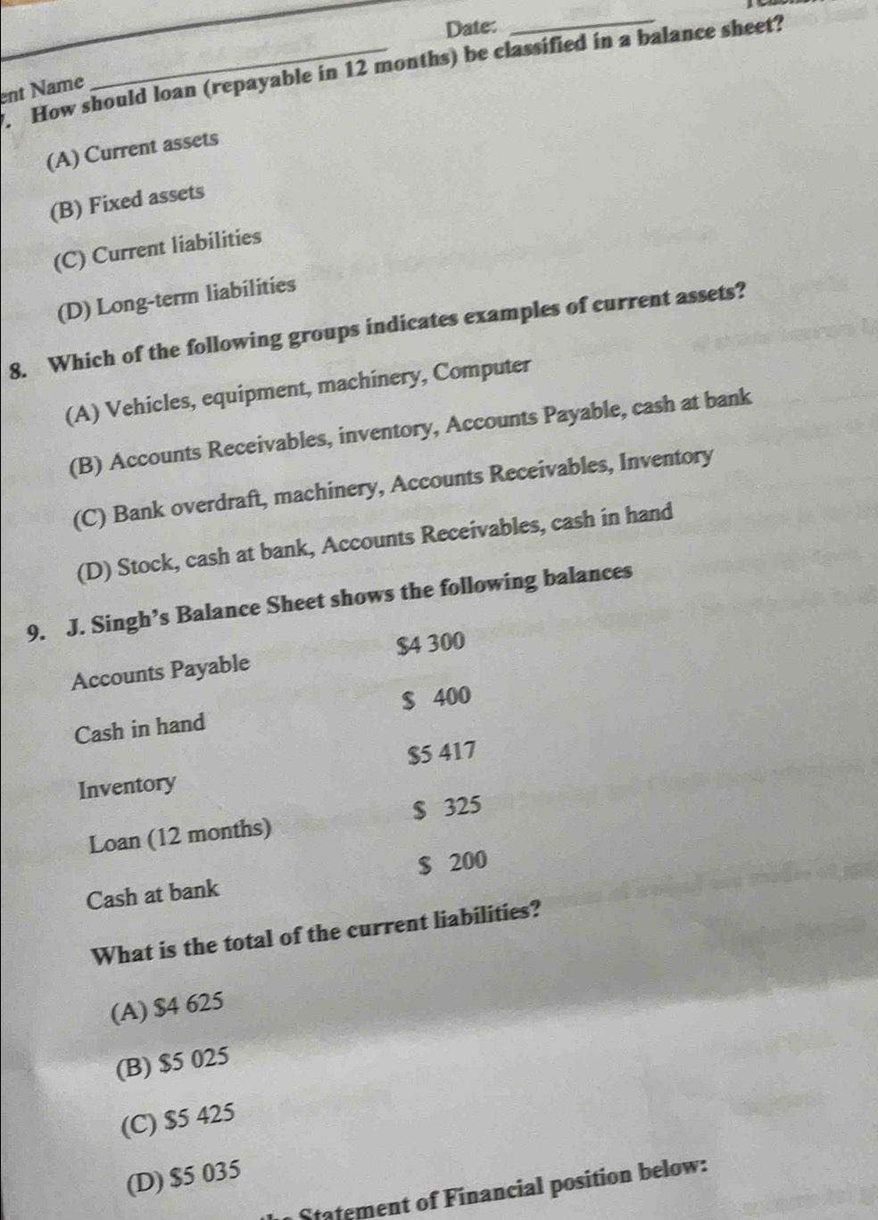 Date:
_
How should loan (repayable in 12 months) be classified in a balance sheet?
ent Name
(A) Current assets
(B) Fixed assets
(C) Current liabilities
(D) Long-term liabilities
8. Which of the following groups indicates examples of current assets?
(A) Vehicles, equipment, machinery, Computer
(B) Accounts Receivables, inventory, Accounts Payable, cash at bank
(C) Bank overdraft, machinery, Accounts Receivables, Inventory
(D) Stock, cash at bank, Accounts Receivables, cash in hand
9. J. Singh’s Balance Sheet shows the following balances
$4 300
Accounts Payable
Cash in hand $ 400
$5 417
Inventory
Loan (12 months) $ 325
Cash at bank $ 200
What is the total of the current liabilities?
(A) $4 625
(B) $5 025
(C) $5 425
(D) $5 035
Statement of Financial position below: