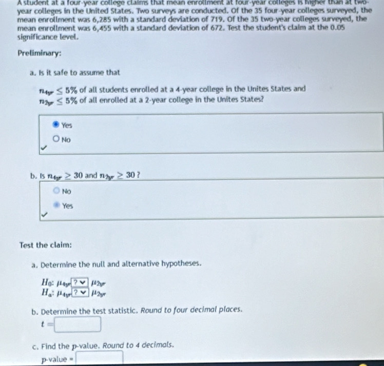 A student at a four-year college claims that mean enrollment at four-year colleges is higher than at two-
year colleges in the United States. Two surveys are conducted. Of the 35 four-year colleges surveyed, the
mean enrollment was 6,285 with a standard deviation of 719. Of the 35 two-year colleges surveyed, the
mean enrollment was 6,455 with a standard deviation of 672. Test the student's claim at the 0.05
significance level.
Preliminary:
a. Is it safe to assume that
n_4yr≤ 5% of all students enrolled at a 4-year college in the Unites States and
n_2y≤ 5% of all enrolled at a 2-year college in the Unites States?
Yes
No
b. Is n_4y≥ 30 and n_2yr≥ 30 ?
No
Yes
Test the claim:
a. Determine the null and alternative hypotheses.
H_0 : mu _4y=□ mu _2y
H_a:mu _4y□ mu _vee _
b. Determine the test statistic. Round to four decimal places.
t=□
c. Find the p -value. Round to 4 decimals.
p -value =□