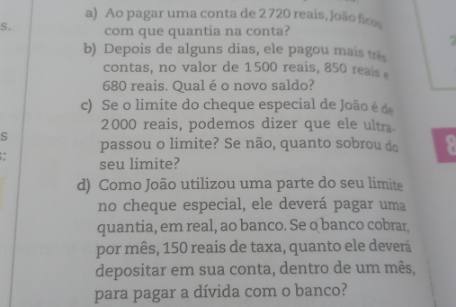 Ao pagar uma conta de 2 720 reais, João fico 
S. 
com que quantia na conta? 

b) Depois de alguns dias, ele pagou mais trê 
contas, no valor de 1500 reais, 850 reais
680 reais. Qual é o novo saldo? 
c) Se o limite do cheque especial de João é de
2000 reais, podemos dizer que ele ultra 
passou o limite? Se não, quanto sobrou do 
seu limite? 
d) Como João utilizou uma parte do seu limite 
no cheque especial, ele deverá pagar uma 
quantia, em real, ao banco. Se o banco cobrar 
por mês, 150 reais de taxa, quanto ele deverá 
depositar em sua conta, dentro de um mês, 
para pagar a dívida com o banco?