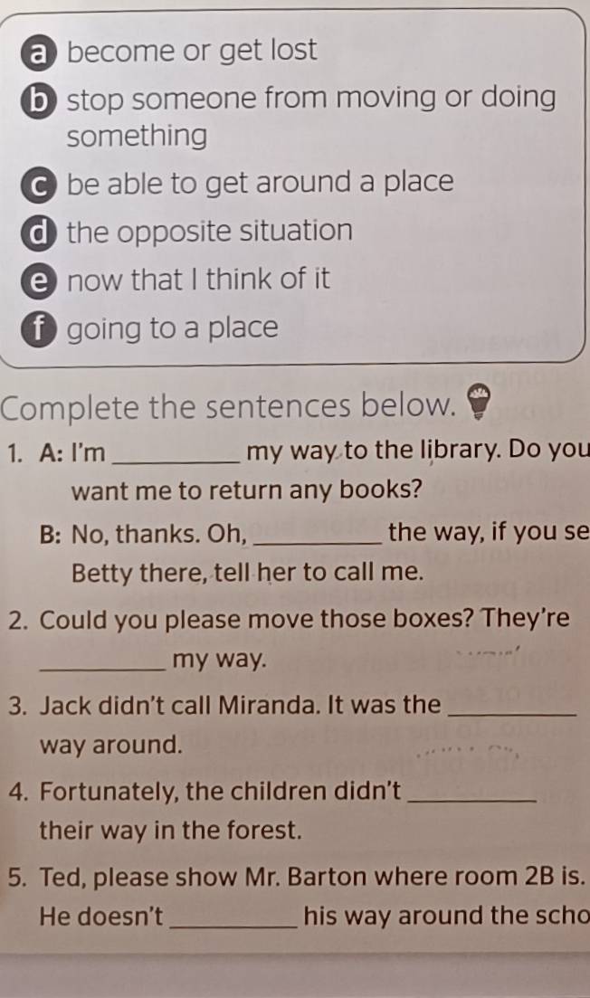 abecome or get lost
b stop someone from moving or doing
something
C be able to get around a place
d the opposite situation
e now that I think of it
f going to a place
Complete the sentences below.
1. A: I'm _my way to the library. Do you
want me to return any books?
B: No, thanks. Oh, _the way, if you se
Betty there, tell her to call me.
2. Could you please move those boxes? They’re
_my way.
3. Jack didn't call Miranda. It was the_
way around.
4. Fortunately, the children didn’t_
their way in the forest.
5. Ted, please show Mr. Barton where room 2B is.
He doesn’t_ his way around the scho