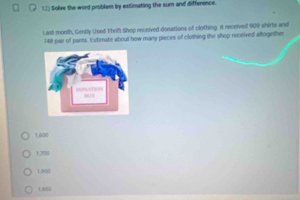 Solve the word problem by estimating the sum and difference.
Last month, Gently Used Thrift Shop received donations of clothing. It received 909 shirts and
748 pair of pants. Estimate about how many pieces of clothing the shop received altogether
1,600
1,700
1,900
1,800