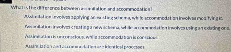 What is the difference between assimilation and accommodation?
Assimilation involves applying an existing schema, while accommodation involves modifying it.
Assimilation involves creating a new schema, while accommodation involves using an existing one.
Assimilation is unconscious, while accommodation is conscious.
Assimilation and accommodation are identical processes.