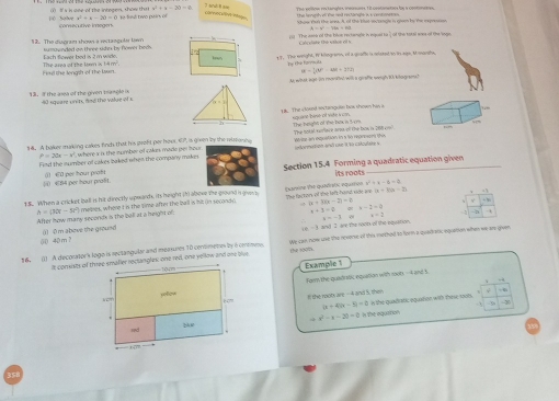 1O Salve ①) I s in ose of the integen, show thas   ae fieal tev pairs e 7 td 8 am t e harughby ofl the het Hecleah in s centne o The prltom ri tangles mounures. Iit contonetics hs a coonmess
a^2+a-2a=0 coreoCa/it/inate
c^2=4-20=0
consacutive imegen showe ten the aeo. A, of the blat-soczangle is gieen by the rxpress
The asee of the bilon re hangle in equel to, of the toksl woee of the sage 
Cal clate the wihon eil h
12. The dugram show a rectaaguler kem sumaundled on three sides by fower bods.
Each flower bed is 2 m wile
The ard of the kon is 14m Fat the lengsh of the Iwn 17. The weight, I kiegrar, of a goafts is misted on in age, I sughe
Ty the formou
IR= 1/2 (4IE)^2=48t+2(8t
Mwhat wat in morhel wil a grafe weah B l ki 
13. I the awa of the given trangle i 4 sqeare unere aad the value of s
8. The v tosed sectanguin has shown haw a sgcane hese of vie i con
14. A haker marking cakes finch that his proft per hour EP, is given by the vito The teghn of Yhè bès n 5-1. wse an exqustion in a to repreon thi The botal seece arot of the bow in t   “”
P=20x-y^2 where s a the number of cokn mado per hour
Find the number of cakes baked when the compary make . tedormation ani une it%o calculate s
 €B4 per hour proft () €0 per hour prat Section 15.4 Forming a quadratic equation given
its roots
x^2+x-6=2
18. When a cricket ball is hit directly upoards, its height (h) alsove the ground i givens tamne the quadirstic equares The faction of the left hand ude in +|x+k|=2
h=(30t-5t°) After how mary seconds in the ball at a height of:  maekes, where t in the time after the kall is M in secondó |x+3|x-2|=2)=2
x+3-6=x-2-2
I and I are the roon of the equation. x=-3= x=2
(() 40 m ? ()  o m above the ground
16. () A decorator'k logo is rectangular and measures 10 cerromemes by a cotmee. se can now use the revorse of this mothed to fivrm a quadrank, equation when we are given
the soom
Example 1
Fosy the quadrsk equalion with roo0. --4 and s
I the mots are -A and 5, them
|x+4|(x-5|=0 n the quadiatic equainee with thew sooh.
x^2-x=20=0 n the equition
35