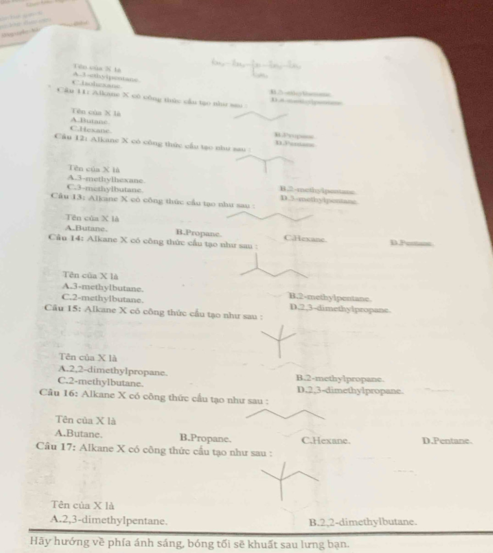 Kegsrehe Mr
Tên của X lè
A. 3 -ethylpentane
Clachexane B2 onthy tnc
Cầâu 11: Alkate X có công thức cầu tạo nhì sa D.nt|gumn
Tên của X là
A.Butane B.Prupase
C.Hexane n Pentass
Cầu 12: Alkane X có công thức cầu tạo như sau :
Tên của X là
A. 3 -methylhexane B. 2 -methyipentane
C. 3 -methylbutane D. 3 -methylpentane
Câu 13: Alkane X có công thức cầu tạo như sau :
Tên của X là
A.Butane. B.Propane. C.Hexanc. DPenta
Cầu 14: Alkane X có công thức cấu tạo như sau :
Tên của X là
A. 3 -methylbutane. B. 2 -methylpentane.
C. 2 -methylbutane. D, 2, 3 -dimethylpropane.
Câu 15: Alkane X cỏ công thức cầu tạo như sau :
Tên của X là
A. 2, 2 -dimethylpropane. B. 2 -methylpropane.
C. 2 -methylbutane. D. 2, 3 -dimethylpropane.
Câu 16: Alkane X có công thức cầu tạo như sau :
Tên của X là
A.Butane. B.Propane. C.Hexane. D.Pentane.
Câu 17: Alkane X có công thức cầu tạo như sau :
Tên của X là
A. 2, 3 -dimethylpentane. B. 2, 2 -dimethylbutane.
Hãy hướng về phía ánh sáng, bóng tối sẽ khuất sau lưng bạn.