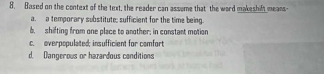 Based on the context of the text, the reader can assume that the word makeshift means-
a. a temporary substitute; sufficient for the time being.
b. shifting from one place to another; in constant motion
c. overpopulated; insufficient for comfort
d. Dangerous or hazardous conditions