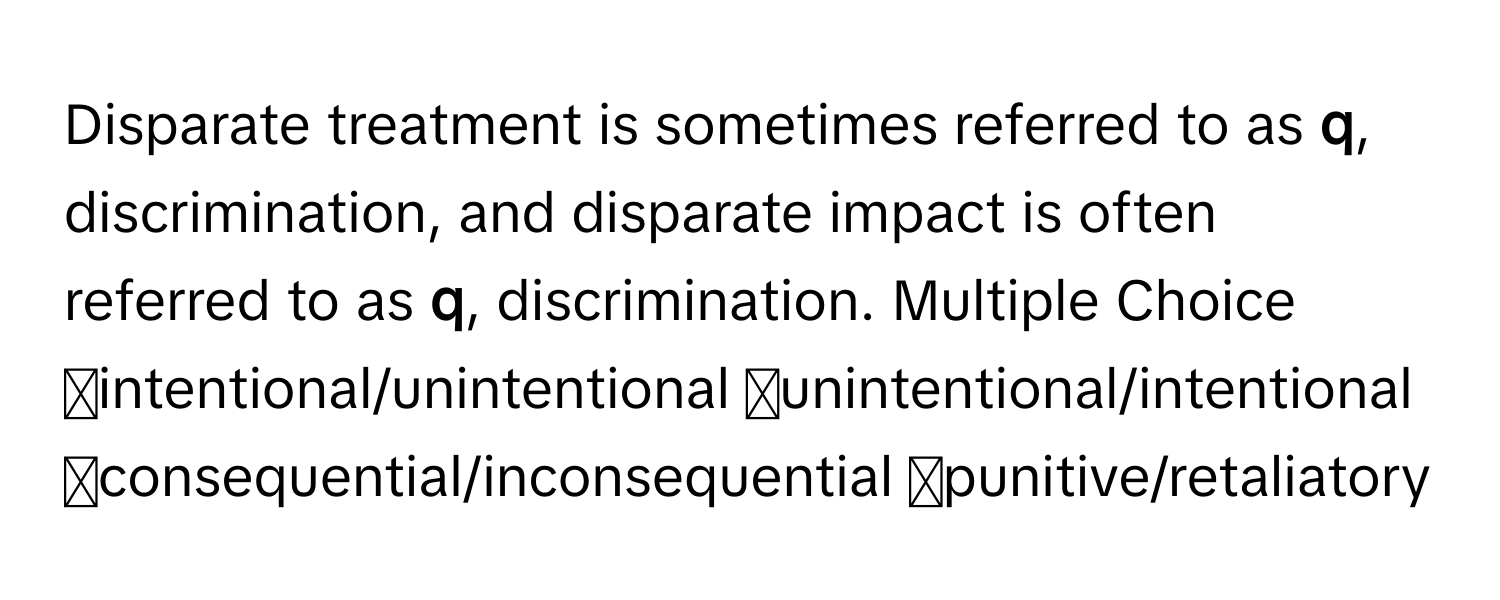 Disparate treatment is sometimes referred to as  **q**, discrimination, and disparate impact is often referred to as **q**, discrimination. Multiple Choice ◻intentional/unintentional ◻unintentional/intentional ◻consequential/inconsequential ◻punitive/retaliatory