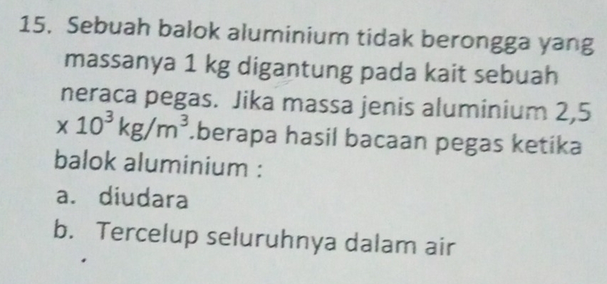 Sebuah balok aluminium tidak berongga yang
massanya 1 kg digantung pada kait sebuah
neraca pegas. Jika massa jenis aluminium 2,5
* 10^3kg/m^3.berapa hasil bacaan pegas ketika
balok aluminium :
a. diudara
b. Tercelup seluruhnya dalam air