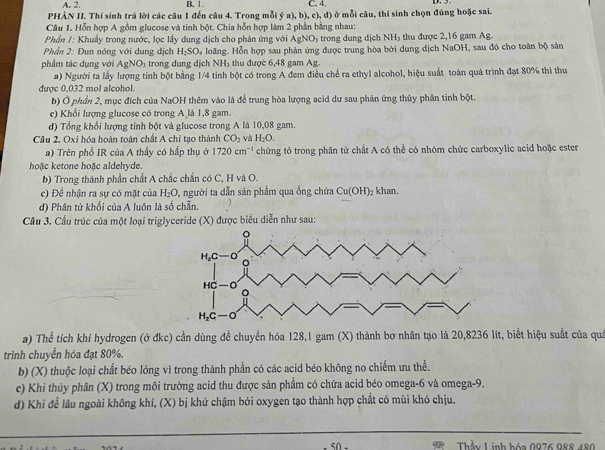 A. 2. B. 1. C. 4.
D. 5
PHÀN II. Thí sinh trả lời các câu 1 đến câu 4. Trong mỗi ý a), b), c), d) ở mỗi câu, thí sinh chọn đúng hoặc sai.
Câu 1. Hỗn hợp A gồm glucose và tinh bột. Chia hỗn hợp làm 2 phần bằng nhau:
Phần 1: Khuấy trong nước, lọc lấy dung dịch cho phản ứng với . AgNO_3 trong dung dịch NH₃ thu được 2,16 gam Ag.
Phần 2: Đun nóng với dung dịch H_2SO_4 Hoãng. Hỗn hợp sau phản ứng được trung hòa bởi dung dịch NaOH, sau đó cho toàn bộ sản
phẩm tác dụng với AgNO_3 trong dung dịch NH₃ thu được 6,48 gam Ag.
a) Người ta lấy lượng tinh bột bằng 1/4 tinh bột có trong A đem điều chế ra ethyl alcohol, hiệu suất toàn quá trình đạt 80% thì thu
được 0,032 mol alcohol.
b) Ở phần 2, mục đích của NaOH thêm vào là để trung hòa lượng acid dư sau phản ứng thủy phân tinh bột.
c) Khổi lượng glucose có trong A là 1,8 gam.
d) Tổng khối lượng tinh bột và glucose trong A là 10,08 gam.
Câu 2. Oxi hóa hoàn toàn chất A chỉ tạo thành CO_2 và H_2O.
a) Trên phổ IR của A thấy có hấp thụ ở 1720cm^(-1) chứng tỏ trong phân tử chất A có thể có nhóm chức carboxylic acid hoặc ester
hoặc ketone hoặc aldehyde.
b) Trong thành phần chất A chắc chắn có C, H và O.
c) Đề nhận ra sự có mặt của H_2O 0, người ta dẫn sản phẩm qua ống chứa Cu(OH)_2 khan.
d) Phân tử khối của A luôn là số chẵn.
Câu 3. Cầu trúc của một loại triglyceride (X) được biểu diễn như sau:
a) Thể tích khí hydrogen (ở đkc) cần dùng để chuyển hóa 128,1 gam (X) thành bơ nhân tạo là 20,8236 lít, biết hiệu suất của quả
trình chuyển hóa đạt 80%.
b) (X) thuộc loại chất béo lỏng vì trong thành phần có các acid béo không no chiếm ưu thế.
c) Khi thủy phân (X) trong môi trường acid thu được sản phẩm có chứa acid béo omega-6 và omega-9.
d) Khi để lâu ngoài không khí, (X) bị khử chậm bởi oxygen tạo thành hợp chất có mùi khó chịu.
50 -  Thầy Linh hóa 0976 088 480