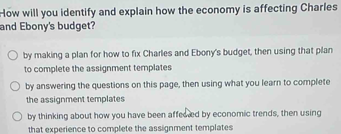 How will you identify and explain how the economy is affecting Charles
and Ebony's budget?
by making a plan for how to fix Charles and Ebony's budget, then using that plan
to complete the assignment templates
by answering the questions on this page, then using what you learn to complete
the assignment templates
by thinking about how you have been affeced by economic trends, then using
that experience to complete the assignment templates