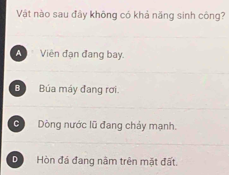 Vật nào sau đây không có khả năng sinh công?
* Viên đạn đang bay.
B Búa máy đang rơi.
C Dòng nước lũ đang chảy mạnh.
D Hòn đá đang nằm trên mặt đất.