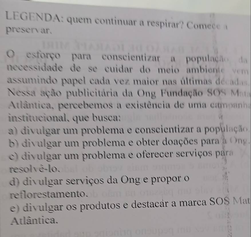 LE G E N u o t a e a 
preservar.
O esforço para conscientizar a população d
necssida de de s cuidar do me i o a mb i 
assumindo papel cada vez maior nas últimas década.
Nessa ação publicitária da Ong Fundação SOS Mt
Atlântica, percebemos a existência de uma campanh
institucional. que busca:
a divulgar um problema e conscientizar a populaçã
) divulgar um problema e obter doações para a O 
di ul ar u m rob lema e oerece se i o aar
resolvê-lo.
d) divulgar serviços da Ong e propor o
reflorestamento.
e) divulgar os produtos e destacár a marca SO$ Mat
Atlântica.