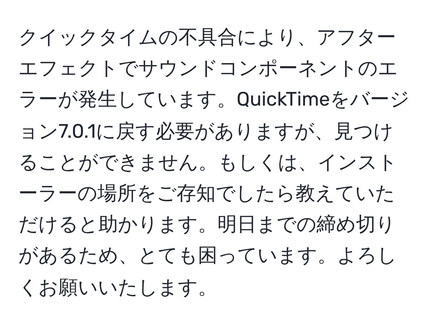 クイックタイムの不具合により、アフターエフェクトでサウンドコンポーネントのエラーが発生しています。QuickTimeをバージョン7.0.1に戻す必要がありますが、見つけることができません。もしくは、インストーラーの場所をご存知でしたら教えていただけると助かります。明日までの締め切りがあるため、とても困っています。よろしくお願いいたします。