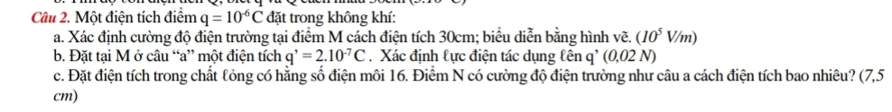 Một điện tích điểm q=10^(-6)C đặt trong không khí: 
a. Xác định cường độ điện trường tại điểm M cách điện tích 30cm; biểu diễn bằng hình vẽ. (10^5V/m)
b. Đặt tại M ở câu “a” một điện tích q^,=2.10^(-7)C. Xác định lực điện tác dụng lên q' (0,02 N) 
c. Đặt điện tích trong chất lỏng có hằng số điện môi 16. Điểm N có cường độ điện trường như câu a cách điện tích bao nhiêu? (7,5
cm)