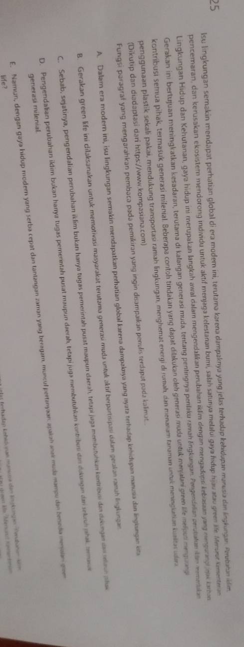 lsu lingkungan semakin mendapat perhatian global di era modem ini, terutama karena dampaknya yang jelas terhadap kehidupan manusia dan lingkungan. Perubahan iklim,
25
pencemaran, dan kerusakan ekosistem mendorong individu untuk aktif menjaga kelestaran bumi, salah satunya melalui gaya hidup hijau atau green life. Menurut Kementeria
Lingkungan Hidup dan Kehutanan, gaya hidup ini merupakan langkah awal dalar mengendalikan perubahan iklim dengan mengadopsi kebiasaan yang mengurangi jejak karban
Gerakan ini bertujuan meningkatkan kesadaran, terutama di kalangan generasi muda, tentang pentingnya penlaku ramah lngkungan. Pengendalian perubakan «lm memerlakan
kontribusi semua pihak, termasuk generasi milenial. Beberapa contoh tindakan yang dapat dilakukan oleh generasi muda untuk menjalani green life melputi mengurangi
penggunaan plastik sekali pakai, mendukung transportasi ramah lingkungan, menghemat energi di rumah, dan menanam tanaman untuk meningkatian kuaiitas udara
(Dikutip dan diadaptasi darî https://www.kompasiana.com)
Fungsi paragraf yang mengarahkan pembaca pada pemikiran yang ingin disampaikan penulis terdapat pada kalimat. .
A. Dalam era modern ini, isu lingkungan semakin mendapatkan perhatian global karena dampaknya yang nyata terhadap kehidupan manusia dan lngkungan kita
B. Gerakan green life ini dilaksanakan untuk memotivasi masyarakat terutama generasi muda untuk aktif berpartisipasi dalam gerakan ramah lingkungan
C. Sebab, sejatinya, pengendalian perubahan iklim bukan hanya tugas pemerintah pusat maupun daerah, tetapi juga membutuhkan kontribusi dan dukungan dan relan plak
D. Pengendalian perubahan iklim bukan hanya tugas pererintah pusat maupun daerah, tetapi juga membutuhkan kontribusi dan dukungan dan sekrń jhak, tmasue
E. Namun, dengan gaya hidup modern yang serba cepat dan tantangan zaman yang beragam, muncul pertanyaan. apakah anak muda mampu dan benedia menaian gren
generasi milenial.
life?
I9las terhadap Łehidunan manira dan lingkungan Tenbahan kim
n grgen Mu 'Afersan eer bs
