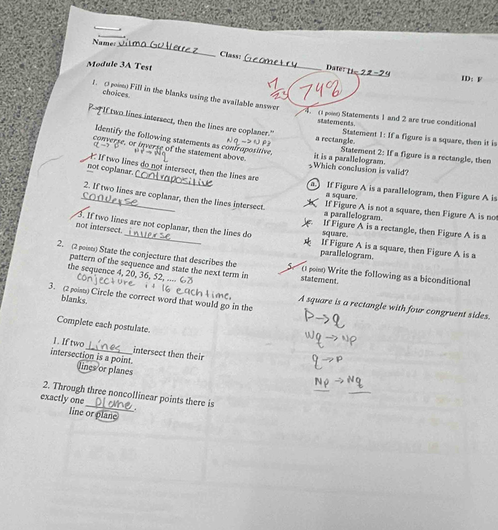 Name:
Class:
Module 3A Test
_
ate 
ID： F
choices.
1. (3 points) Fill in the blanks using the available answer
4. (1 point) Statements 1 and 2 are true conditional
“If two lines intersect, then the lines are coplaner.”
statements.
Statement 1: If a figure is a square, then it is
Identify the following statements as contrapositive
a rectangle.
converse, or inverse of the statement above.
Statement 2: If a figure is a rectangle, then
it is a parallelogram.
If two lines do not intersect, then the lines are
not coplanar. 
Which conclusion is valid?
a.) If Figure A is a parallelogram, then Figure A is
a square.
2. If two lines are coplanar, then the lines intersect. a parallelogram.
If Figure A is not a square, then Figure A is not
not intersect.
If Figure A is a rectangle, then Figure A is a
square.
3. If two lines are not coplanar, then the lines do If Figure A is a square, then Figure A is a
parallelogram.
2. (2 points) State the conjecture that describes the 5. (1 point) Write the following as a biconditional
pattern of the sequence and state the next term in statement.
the sequence 4, 20, 36
3. (2 points) Circle the correct word that would go in the
blanks.
A square is a rectangle with four congruent sides.
Complete each postulate.
1. If two intersect then their
intersection is a point.
lines or planes
_
2. Through three noncollinear points there is
exactly one
.
line or plane