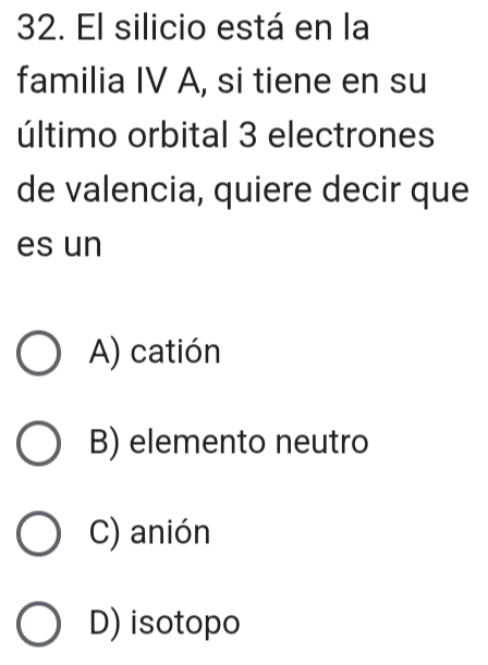 El silicio está en la
familia IV A, si tiene en su
último orbital 3 electrones
de valencia, quiere decir que
es un
A) catión
B) elemento neutro
C) anión
D) isotopo