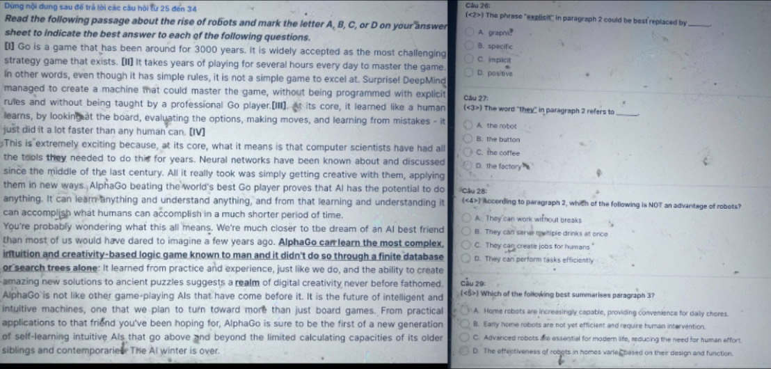 Dùng nội dung sau để trả lời các câu hội từ 25 đen 34 Câu 26: The phrase "explicit" in paragraph 2 could be best replaced by_
(<2>
Read the following passage about the rise of robots and mark the letter A, B, C, or D on your answer A. graphic
sheet to indicate the best answer to each of the following questions. B. specific
[I] Go is a game that has been around for 3000 years. It is widely accepted as the most challenging C. implicit
strategy game that exists. [II] It takes years of playing for several hours every day to master the game. D. positive
In other words, even though it has simple rules, it is not a simple game to excel at. Surprise! DeepMind
managed to create a machine that could master the game, without being programmed with explicit Cău 27:
rules and without being taught by a professional Go player.[III]. At its core, it learned like a human (<3>) The word "they" in paragraph 2 refers to_
learns, by looking at the board, evaluating the options, making moves, and learning from mistakes - it A. the robot
just did it a lot faster than any human can. [IV] B. the button
This is extremely exciting because, at its core, what it means is that computer scientists have had all C. the coffee
the tools they needed to do this for years. Neural networks have been known about and discussed D. the factory
since the middle of the last century. All it really took was simply getting creative with them, applying Câu 28
them in new ways. AlphaGo beating the world's best Go player proves that Al has the potential to do
anything. It can learn anything and understand anything, and from that learning and understanding it (<4>) According to paragraph 2, which of the following is NOT an advantage of robots?
can accomplish what humans can accomplish in a much shorter period of time A. They can work without breaks
You're probably wondering what this all means. We're much closer to the dream of an Al best friend B. They can serve multiple drinks at once
than most of us would have dared to imagine a few years ago. AlphaGo can learn the most complex C. They can create jobs for humans
intuition and creativity-based logic game known to man and it didn't do so through a finite database D. They can perform tasks efficiently
or search trees alone: It learned from practice and experience, just like we do, and the ability to create
amazing new solutions to ancient puzzles suggests a realm of digital creativity never before fathomed. Cầu 29:
AlphaGo`is not like other game-playing AIs that have come before it. It is the future of intelligent and () Which of the following best summarises paragraph 3?
intuitive machines, one that we plan to turn toward more than just board games. From practical  A. Home robots are increasingly capable, providing convenience for daily chores.
applications to that friend you've been hoping for, AlphaGo is sure to be the first of a new generation B. Early home robots are not yet efficient and require human intervention.
of self-learning intuitive Als that go above and beyond the limited calculating capacities of its older C. Advanced robots are essential for modern life, reducing the need for human effort.
siblings and contemporaried The Al winter is over D. The effectiveness of robots in homes varles based on their design and function.