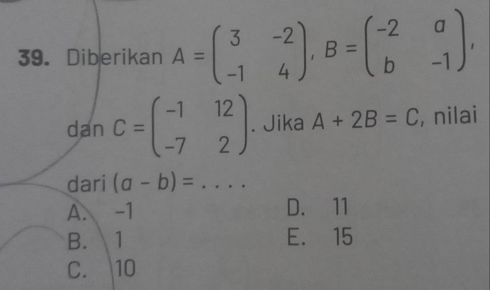 Diberikan A=beginpmatrix 3&-2 -1&4endpmatrix , B=beginpmatrix -2&a b&-1endpmatrix , 
dan C=beginpmatrix -1&12 -7&2endpmatrix. Jika A+2B=C , nilai
dari (a-b)= _
A. -1 D. 11
B. 1 E. 15
C. 10