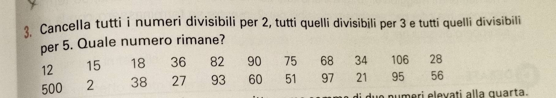 Cancella tutti i numeri divisibili per 2, tutti quelli divisibili per 3 e tutti quelli divisibili 
per 5. Quale numero rimane?
12 15 18 36 82 90 75 68 34 106 28
500 2 38 27 € £93 60 51 97 21 95 56
numeri elevați alla quarta.