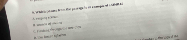 Which phrase from the passage is an example of a SIMILE?
A. rasping scream
B. sounds of wailing
C. Flashing through the tree-tops
D. like frozen splashes
r clamber to the tops of the