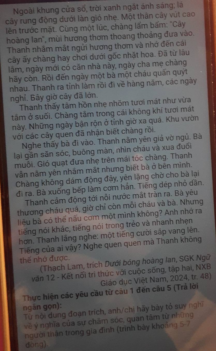 Ngoài khung cửa số, trời xanh ngắt ánh sáng; lá
cây rung động dưới làn gió nhẹ. Một thân cây vút cao
lên trước mặt. Cùng một lúc, chàng lẩm bẩm: "Cây
hoàng lan', mùi hương thơm thoang thoảng đưa vào.
Thanh nhằm mắt ngửi hương thơm và nhớ đến cái
cây ấy chàng hay chơi dưới gốc nhặt hoa. Đã từ lâu
lằm, ngày mới có căn nhà này, ngày cha mẹ chàng
hãy còn. Rồi đến ngày một bà một cháu quấn quýt
nhau. Thanh ra tỉnh làm rồi đi về hàng năm, các ngày
nghỉ. Bây giờ cây đã lớn.
Thanh thấy tâm hồn nhẹ nhõm tươi mát như vừa
tăm ở suối. Chàng tắm trong cái không khí tươi mát
Này. Những ngày bận rộn ở tỉnh giờ xa quá. Khu vườn
với các cây quen đã nhận biết chàng rồi.
Nghe thấy bà đi vào. Thanh nằm yên giả vờ ngủ. Bà
lại gần săn sóc, buông màn, nhìn cháu và xua đuổi
muỗi. Gió quạt đưa nhẹ trên mái tóc chàng. Thanh
vẫn nằm yên nhằm mắt nhưng biết bà ở bên mình.
Chàng không dám động đậy, yên lặng chờ cho bà lại
đi ra. Bà xuống bếp làm cơm hẳn. Tiếng dép nhỏ dần.
Thanh cảm động tới nỗi nước mắt tràn ra. Bà yêu
thương cháu quá, giờ chỉ còn mỗi cháu và bà. Nhưng
liệu bà có thể nấu cơm một mình không? Anh nhớ ra
tiếng nói khác, tiếng nói trong trẻo và nhanh nhẹn
hơn. Thanh lắng nghe: một tiếng cười sắp vang lên.
Tiếng của ai vậy? Nghe quen quen mà Thanh không
thể nhớ được.
(Thạch Lam, trích Dưới bóng hoàng Ian, SGK Ngữ
văn 12 - Kết nối tri thức với cuộc sống, tập hai, NXB
Giáo dục Việt Nam, 2024, tr. 48)
Thực hiện các yêu cầu từ câu 1 đến câu 5 (Trả lời
ngần gọn):
Từ nội dung đoạn trích, anh/chị hãy bày tỏ suy nghĩ
về ý nghĩa của sự chăm sóc, quan tâm từ những
người thân trong gia đình (trình bày khoảng 5-7
dòng).