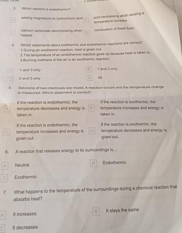 Cherical E
3. Which reaction is endothermic?
acid neutralising alkali causing a
A adding magnesium to hydrochloric acid B
temperature increase
combustion of fossil fuels
C calcium carbonate decomposing when D
heated
4. Which statements about exothermic and endothermic reactions are correct?
1 During an exothermic reaction, heat is given out.
2.The temperature of an endothermic reaction goes up because heat is taken in.
3.Burning methane in the air is an exothermic reaction.
A 1 and 3 only B 1 and 2 only
D
C 2 and 3 only All
5. Solutions of two chemicals are mixed. A reaction occurs and the temperature change
is measured. Which statement is correct?
If the reaction is endothermic, the If the reaction is exothermic, the
A temperature decreases and energy is B temperature increases and energy is
taken in. taken in.
If the reaction is endothermic, the If the reaction is exothermic, the
C temperature increases and energy is D temperature decreases and energy is
given out. given out.
6. A reaction that releases energy to its surroundings is…
B
A Neutral Endothermic
C Exothermic
7. What happens to the temperature of the surroundings during a chemical reaction that
absorbs heat?
B
A It increases It stays the same
C It decreases