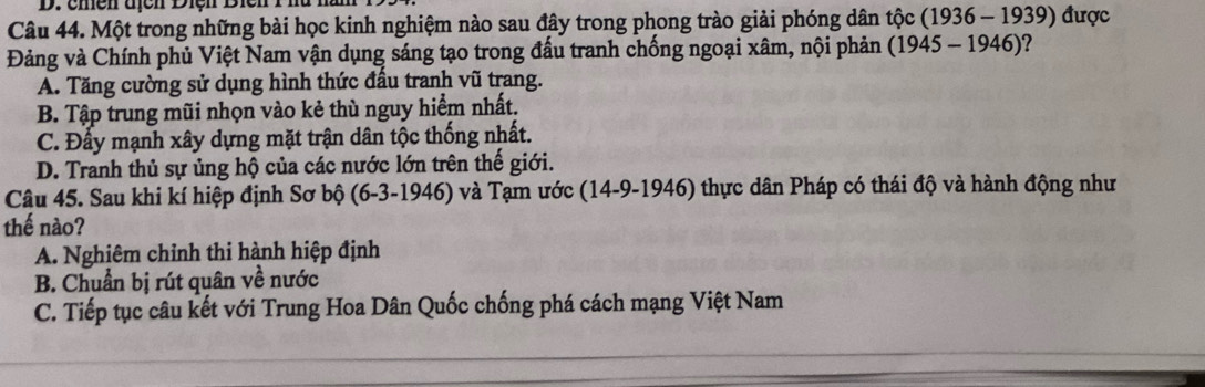 chền địcn Điện Biên 1 hà hà
Câu 44. Một trong những bài học kinh nghiệm nào sau đây trong phong trào giải phóng dân tộc (1936 - 1939) được
Đảng và Chính phủ Việt Nam vận dụng sáng tạo trong đấu tranh chống ngoại xâm, nội phản (1945 - 1946)?
A. Tăng cường sử dụng hình thức đấu tranh vũ trang.
B. Tập trung mũi nhọn vào kẻ thù nguy hiểm nhất.
C. Đấy mạnh xây dựng mặt trận dân tộc thống nhất.
D. Tranh thủ sự ủng hộ của các nước lớn trên thế giới.
Câu 45. Sau khi kí hiệp định Sơ bộ (6-3-1946) và Tạm ước (14-9-1946) thực dân Pháp có thái độ và hành động như
thế nào?
A. Nghiêm chỉnh thi hành hiệp định
B. Chuẩn bị rút quân về nước
C. Tiếp tục câu kết với Trung Hoa Dân Quốc chống phá cách mạng Việt Nam